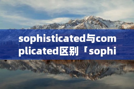 sophisticated与complicated区别「sophisticated和complicated的区别」