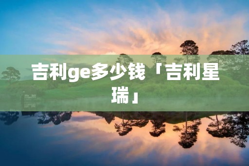 吉利ge多少钱「吉利星瑞」