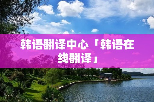 韩语翻译中心「韩语在线翻译」