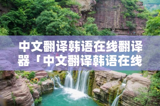 中文翻译韩语在线翻译器「中文翻译韩语在线翻译器在线转换」 中文翻译韩语在线翻译器「中文翻译韩语在线翻译器在线转换」