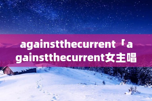 againstthecurrent「againstthecurrent女主唱chrissy」 againstthecurrent「againstthecurrent女主唱chrissy」