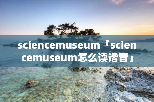 sciencemuseum「sciencemuseum怎么读谐音」 sciencemuseum「sciencemuseum怎么读谐音」