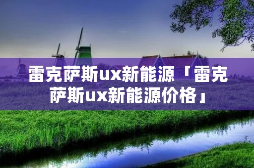 雷克萨斯ux新能源「雷克萨斯ux新能源价格」 雷克萨斯ux新能源「雷克萨斯ux新能源价格」