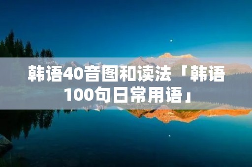 韩语40音图和读法「韩语100句日常用语」