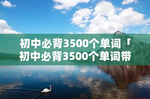 初中必背3500个单词「初中必背3500个单词带音标」 初中必背3500个单词「初中必背3500个单词带音标」