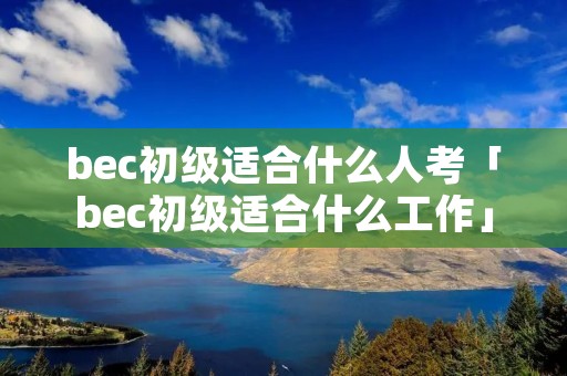 bec初级适合什么人考「bec初级适合什么工作」 bec初级适合什么人考「bec初级适合什么工作」