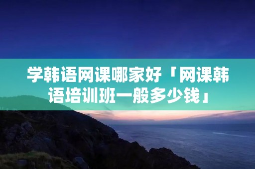学韩语网课哪家好「网课韩语培训班一般多少钱」