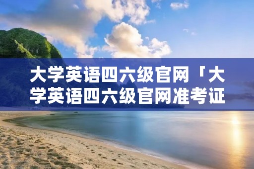 大学英语四六级官网「大学英语四六级官网准考证打印入口」