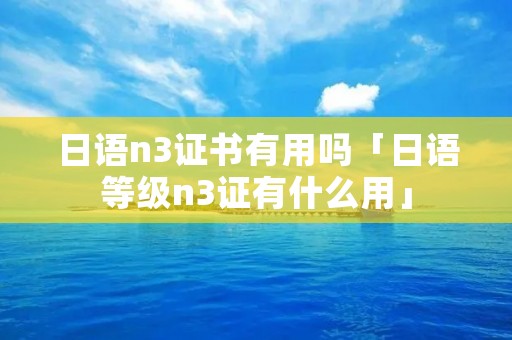 日语n3证书有用吗「日语等级n3证有什么用」 日语n3证书有用吗「日语等级n3证有什么用」