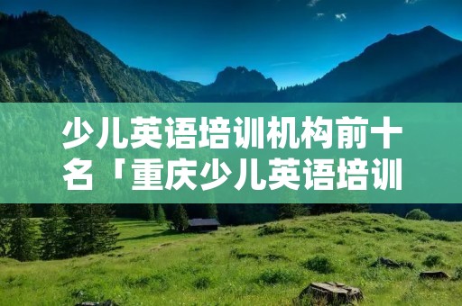 少儿英语培训机构前十名「重庆少儿英语培训机构前十名」