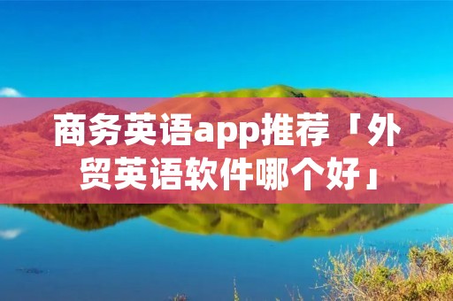 商务英语app推荐「外贸英语软件哪个好」 商务英语app推荐「外贸英语软件哪个好」