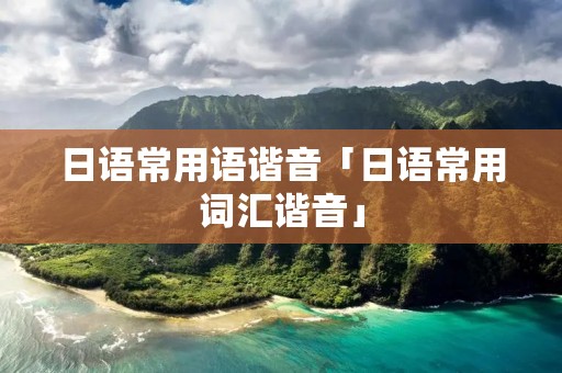 日语常用语谐音「日语常用词汇谐音」