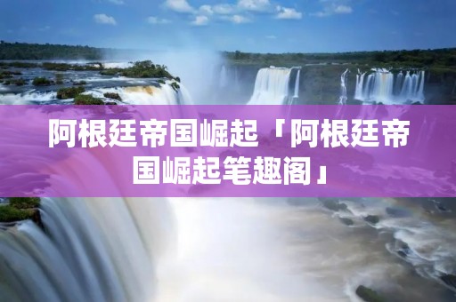 阿根廷帝国崛起「阿根廷帝国崛起笔趣阁」