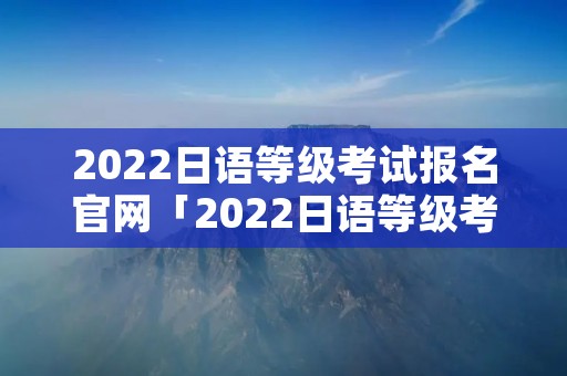 2022日语等级考试报名官网「2022日语等级考试报名官网入口」