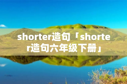 shorter造句「shorter造句六年级下册」