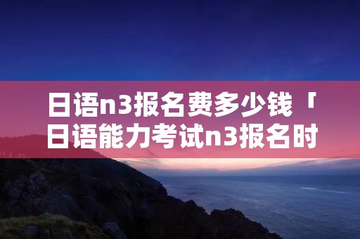 日语n3报名费多少钱「日语能力考试n3报名时间」 日语n3报名费多少钱「日语能力考试n3报名时间」