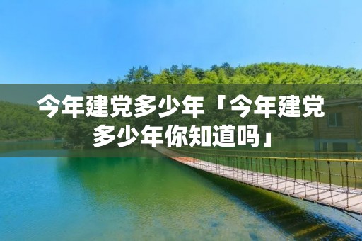 今年建党多少年「今年建党多少年你知道吗」