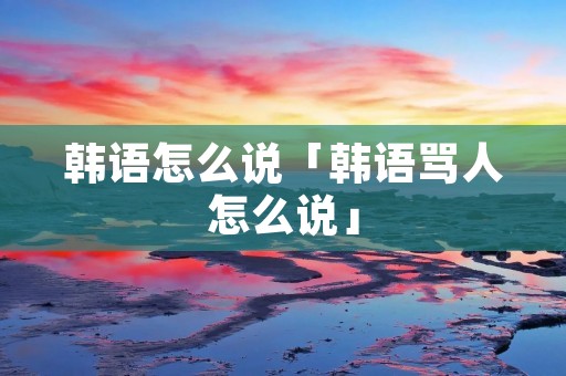 韩语怎么说「韩语骂人怎么说」