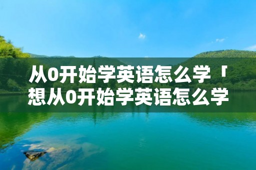 从0开始学英语怎么学「想从0开始学英语怎么学?」