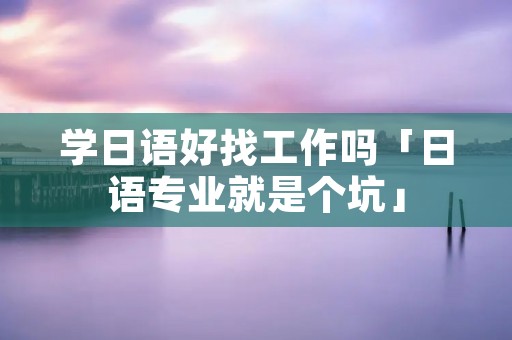 学日语好找工作吗「日语专业就是个坑」