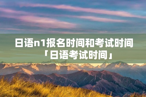 日语n1报名时间和考试时间「日语考试时间」