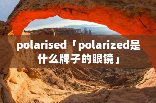 polarised「polarized是什么牌子的眼镜」 polarised「polarized是什么牌子的眼镜」