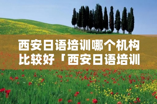 西安日语培训哪个机构比较好「西安日语培训机构前十名」 西安日语培训哪个机构比较好「西安日语培训机构前十名」