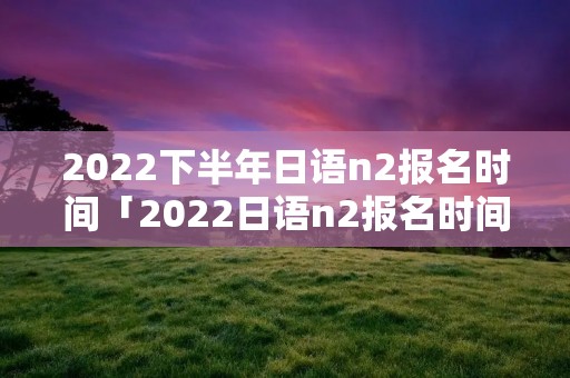 2022下半年日语n2报名时间「2022日语n2报名时间和考试时间」