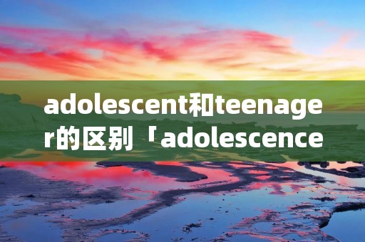 adolescent和teenager的区别「adolescence teenager」