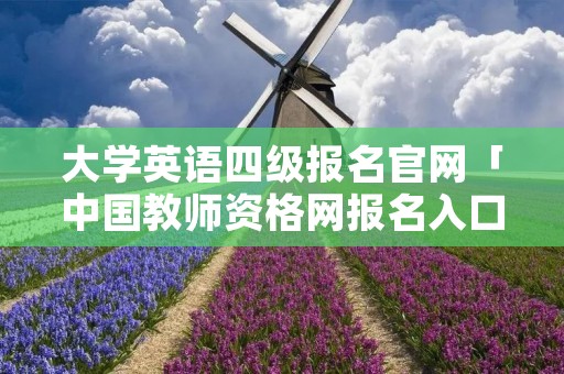 大学英语四级报名官网「中国教师资格网报名入口」