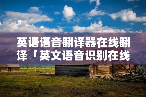 英语语音翻译器在线翻译「英文语音识别在线」