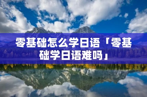 零基础怎么学日语「零基础学日语难吗」 零基础怎么学日语「零基础学日语难吗」