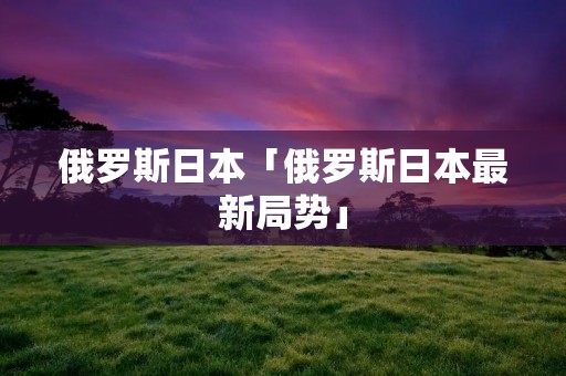 俄罗斯日本「俄罗斯日本最新局势」