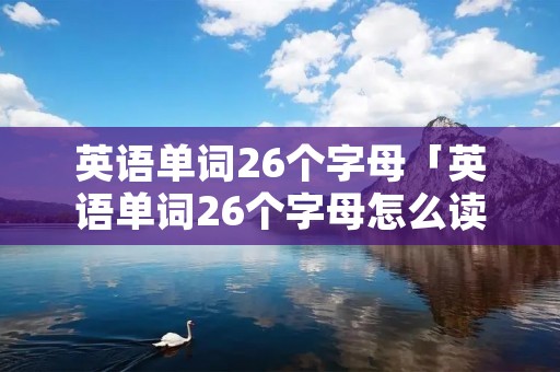 英语单词26个字母「英语单词26个字母怎么读」 英语单词26个字母「英语单词26个字母怎么读」