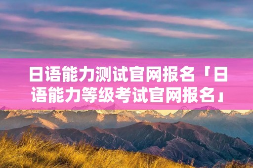日语能力测试官网报名「日语能力等级考试官网报名」