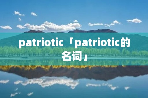 patriotic「patriotic的名词」 patriotic「patriotic的名词」