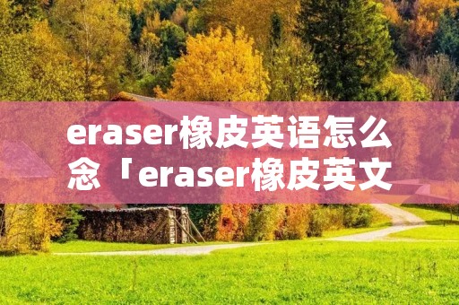 eraser橡皮英语怎么念「eraser橡皮英文怎么读音」