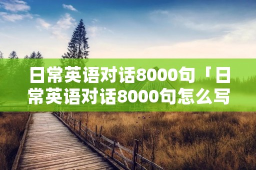 日常英语对话8000句「日常英语对话8000句怎么写」