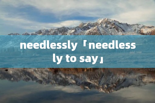 needlessly「needlessly to say」 needlessly「needlessly to say」