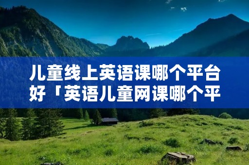 儿童线上英语课哪个平台好「英语儿童网课哪个平台好」 儿童线上英语课哪个平台好「英语儿童网课哪个平台好」