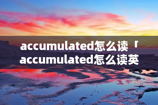 accumulated怎么读「accumulated怎么读英语」 accumulated怎么读「accumulated怎么读英语」