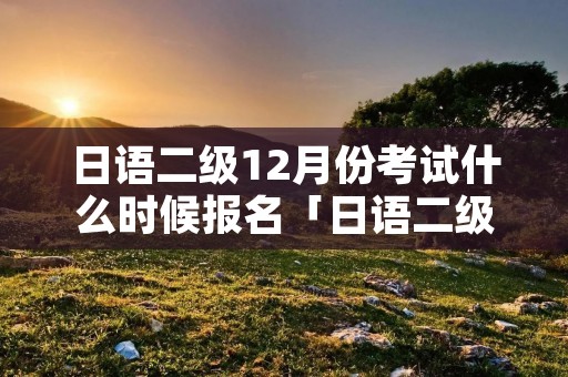 日语二级12月份考试什么时候报名「日语二级几月份考试」