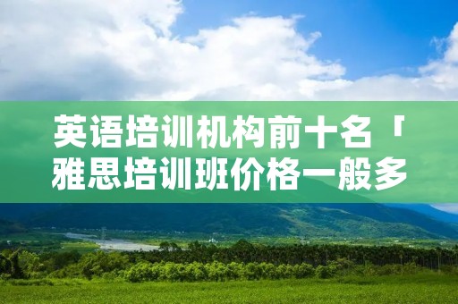 英语培训机构前十名「雅思培训班价格一般多少」