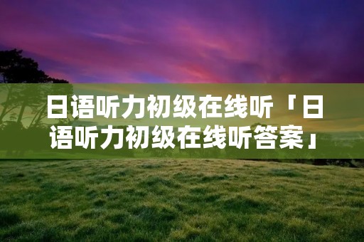 日语听力初级在线听「日语听力初级在线听答案」