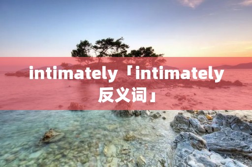 intimately「intimately反义词」 intimately「intimately反义词」