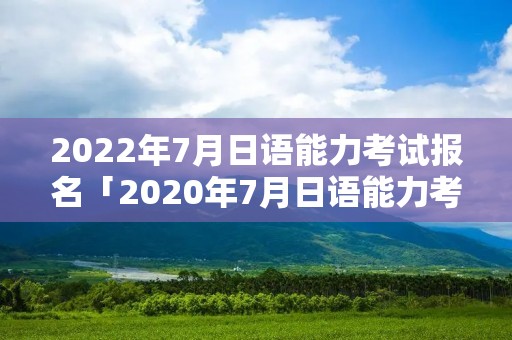 2022年7月日语能力考试报名「2020年7月日语能力考」