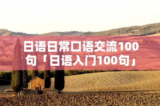 日语日常口语交流100句「日语入门100句」 日语日常口语交流100句「日语入门100句」