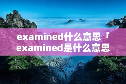 examined什么意思「examined是什么意思翻译」 examined什么意思「examined是什么意思翻译」