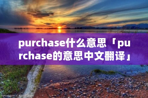 purchase什么意思「purchase的意思中文翻译」 purchase什么意思「purchase的意思中文翻译」