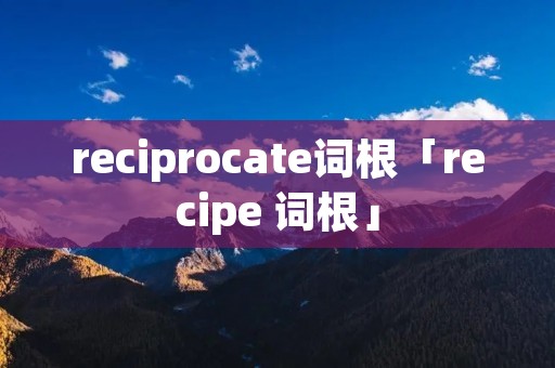 reciprocate词根「recipe 词根」 reciprocate词根「recipe 词根」